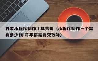 嘉鱼甘肃小程序制作工具费用（小程序制作一个需要多少钱!每年都需要交钱吗）