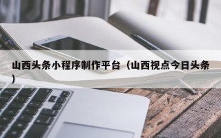 嘉鱼山西头条小程序制作平台（山西视点今日头条）
